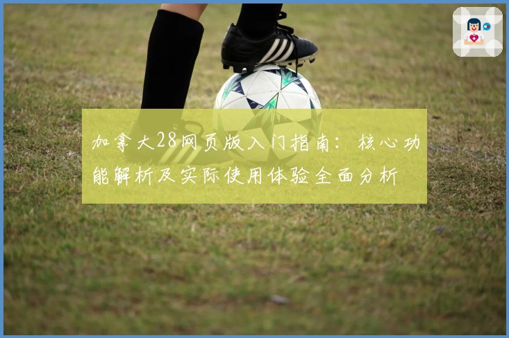 加拿大28网页版入门指南:核心功能解析及实际使用体验全面分析