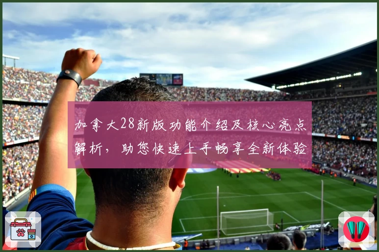 加拿大28新版功能介绍及核心亮点解析，助您快速上手畅享全新体验