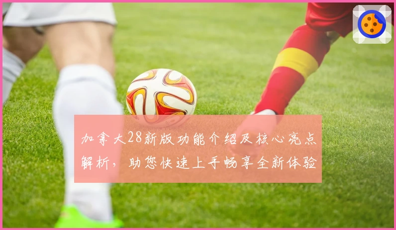 加拿大28新版功能介绍及核心亮点解析，助您快速上手畅享全新体验