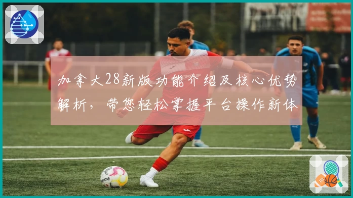 加拿大28新版功能介绍及核心优势解析，带您轻松掌握平台操作新体验