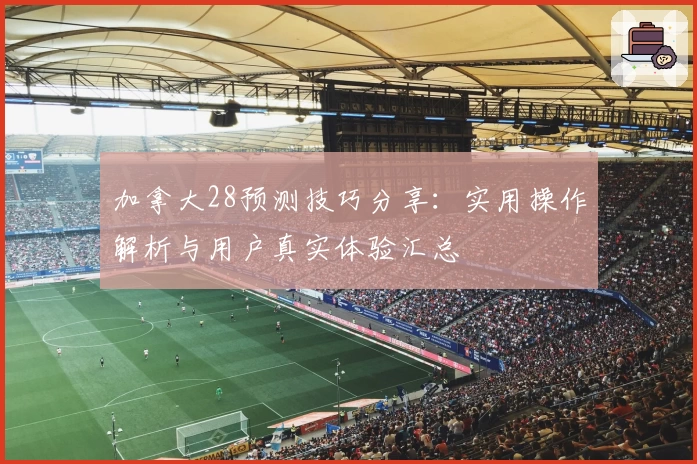 加拿大28预测技巧分享：实用操作解析与用户真实体验汇总